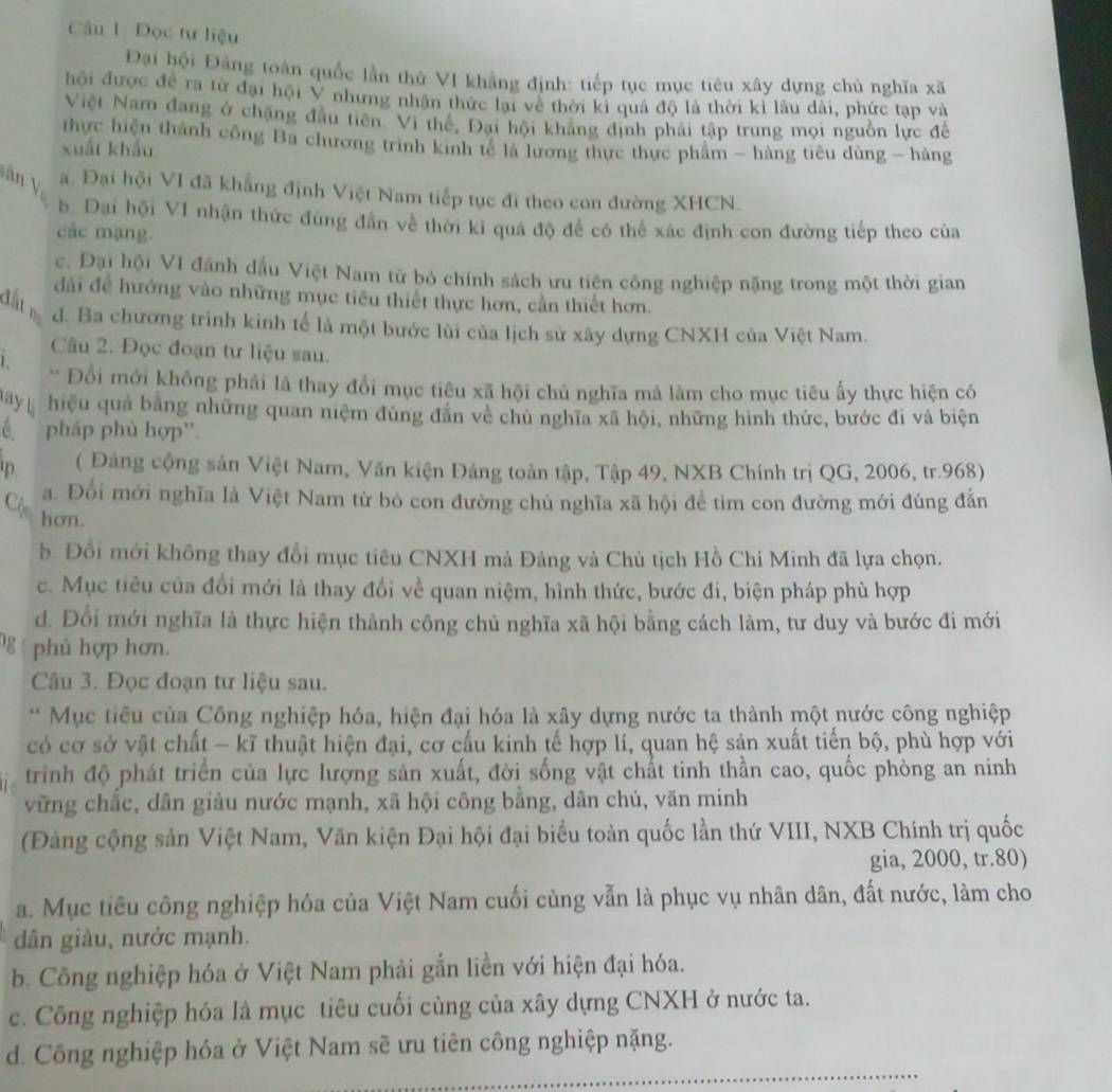 Đọc tư liệu
Đại hội Đảng toàn quốc lần thứ VI khẳng định: tiếp tục mục tiêu xây dựng chủ nghĩa xã
hội được đề ra từ đại hội V nhưng nhận thức lại về thời kì quả độ là thời kì lâu dài, phức tạp và
Việt Nam đang ở chặng đầu tiên. Vì thế, Đại hội kháng định phải tập trung mọi nguồn lực đề
thực hiện thành công Ba chương trình kinh tế là lương thực thực phẩm - hàng tiêu dùng - hàng
xuất khẩu
ân y a. Đại hội VI đã khẳng định Việt Nam tiếp tục đi theo con đường XHCN.
b. Đại hội VI nhận thức đùng đân về thời ki quá độ để có thể xác định con đường tiếp theo của
các mạng.
c. Đại hội VI đánh dấu Việt Nam từ bỏ chính sách ưu tiên công nghiệp nặng trong một thời gian
đất
dài để hướng vào những mục tiêu thiết thực hơn, cần thiết hơn.
d. Ba chương trình kinh tể là một bước lùi của lịch sử xây dựng CNXH của Việt Nam.
Câu 2. Đọc đoạn tư liệu sau.
1 * Đổi mới không phải là thay đổi mục tiêu xã hội chủ nghĩa mà làm cho mục tiêu ấy thực hiện có
may l hiệu quả bằng những quan niệm đùng đẫn về chủ nghĩa xã hội, những hình thức, bước đi và biện
C pháp phù hợp''.
D ( Đảng cộng sản Việt Nam, Văn kiện Đảng toàn tập, Tập 49, NXB Chính trị QG, 2006, tr.968)
a. Đổi mới nghĩa là Việt Nam từ bỏ con đường chủ nghĩa xã hội để tìm con đường mới đúng đẫn
Cộc hơn.
b. Đồi mới không thay đổi mục tiêu CNXH mà Đảng và Chủ tịch Hồ Chí Minh đã lựa chọn.
c. Mục tiêu của đổi mới là thay đổi về quan niệm, hình thức, bước đi, biện pháp phù hợp
d. Đổi mới nghĩa là thực hiện thành công chủ nghĩa xã hội bằng cách làm, tư duy và bước đi mới
phù hợp hơn.
Câu 3. Đọc đoạn tư liệu sau.
* Mục tiêu của Công nghiệp hóa, hiện đại hóa là xây dựng nước ta thành một nước công nghiệp
có cơ sở vật chất - kĩ thuật hiện đại, cơ cấu kinh tế hợp lí, quan hệ sản xuất tiến bộ, phù hợp với
trinh độ phát triển của lực lượng sản xuất, đời sống vật chất tinh thần cao, quốc phòng an ninh
vững chắc, dân giảu nước mạnh, xã hội công bằng, dân chủ, văn minh
(Đảng cộng sản Việt Nam, Văn kiện Đại hội đại biểu toàn quốc lần thứ VIII, NXB Chính trị quốc
gia, 2000, tr.80)
a. Mục tiêu công nghiệp hóa của Việt Nam cuối cùng vẫn là phục vụ nhân dân, đất nước, làm cho
dân giàu, nước mạnh.
b. Công nghiệp hóa ở Việt Nam phải gắn liền với hiện đại hóa.
c. Công nghiệp hóa là mục tiêu cuối cùng của xây dựng CNXH ở nước ta.
d. Công nghiệp hóa ở Việt Nam sẽ ưu tiên công nghiệp nặng.