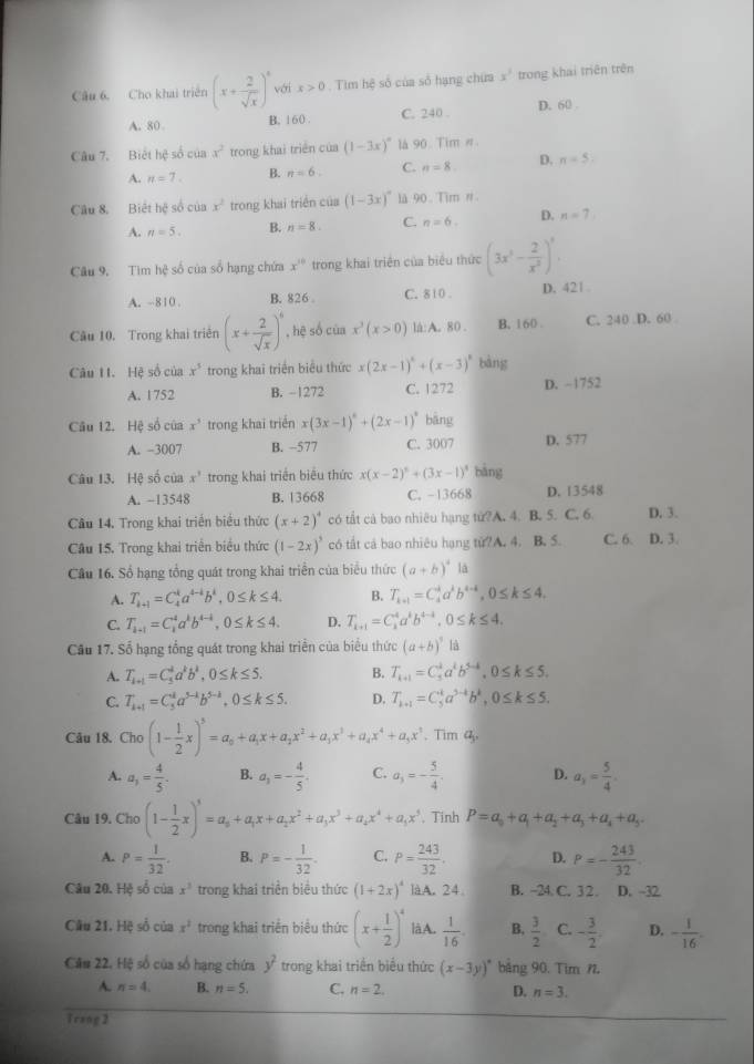 Cho khai triển (x+ 2/sqrt(x) )^6 với x>0. Tim hệ số của số hạng chứa x^1 trong khai triên trên
A. 80 B. 160 . C. 240 . D. 60 
Câu 7. Biết hệ số của x^2 trong khai triển của a(1-3x)^circ  là 90. Tim #.
A. n=7. B. n=6. C. n=8. D. n=5
Câu 8. Biết hệ số của x^2 trong khai triển của (1-3x)^circ  là 90. Tim #
A. n=5. B. n=8. C. n=6. D. n=7
Câu 9, Tìm hệ số của số hạng chứa x^(10) trong khai triên của biểu thức (3x^3- 2/x^2 )^3.
A. -810 . B. 826 C. 8 10 . D. 421
Câu 10. Trong khai triên (x+ 2/sqrt(x) )^6 , hệ số của x^3(x>0) lá: A. 80 . B. 160 C. 240 D. 60 
Câu 11. Hệ số của x^5 trong khai triển biểu thức x(2x-1)^4+(x-3)^8 bàng
A. 1752 B. -1272 C. 1272 D. -1752
Câu 12. Hệ số của x^5 trong khai triển x(3x-1)^circ +(2x-1)^circ  bāng
A. -3007 B. -577 C. 3007 D. 577
Câu 13. Hệ số của x^3 trong khai triển biểu thức x(x-2)^5+(3x-1)^4 bàng
A. −13548 B. 13668 C. -13668 D. 13548
Cầu 14. Trong khai triển biểu thức (x+2)^4 có tắt cà bao nhiêu hạng tử?A. 4. B. 5. C. 6. D. 3.
Câu 15. Trong khai triển biểu thức (1-2x)^3 có tất cả bao nhiêu hạng tử?A. 4. B. 5. C. 6. D. 3.
Câu 16. Sổ hạng tổng quát trong khai triển của biểu thức (a+b)^4 là
A. T_k+1=C_4^(ka^4-4)b^k,0≤ k≤ 4. B. T_k+1=C_4^(4a^k)b^(4-4),0≤ k≤ 4.
C. T_k+1=C_k^(4a^k)b^(4-k),0≤ k≤ 4. D. T_k+1=C_k^(4a^k)b^(4-1^k),0≤ k≤ 4,
Cầu 17. Số hạng tổng quát trong khai triển của biểu thức (a+b)^3 là
A. T_k+1=C_5^(da^k)b^k,0≤ k≤ 5. B. T_k+1=C_5^(ka^k)b^(5-k),0≤ k≤ 5.
C. T_k+1=C_5^(ka^5-1)b^(5-k),0≤ k≤ 5. D. T_k+1=C_5^(ka^3-k)b^k,0≤ k≤ 5.
Câu 18. Cho(1- 1/2 x)^5=a_0+a_1x+a_2x^2+a_3x^3+a_4x^4+a_3x^5.. Tim 4,
A. a_1= 4/5  B. a_3=- 4/5 . C. a_3=- 5/4 . D. a_y= 5/4 .
Câu 19. Cho (1- 1/2 x)^3=a_0+a_1x+a_2x^2+a_3x^3+a_4x^4+a_1x^5. Tinh P=a_0+a_1+a_2+a_3+a_4+a_5.
A. P= 1/32 . B. P=- 1/32 . C. P= 243/32 . D. P=- 243/32 
Câu 20. Hệ số của x^3 trong khai triển biểu thức (1+2x)^4 làA. 24 B. -24 C. 3 2. D. -32
Câu 21, Hệ số của x^2 trong khai triển biểu thức (x+ 1/2 )^4 là A.  1/16  B.  3/2  C. - 3/2 . D. - 1/16 .
Cău 22. Hệ số của số hạng chứa trong khai triển biểu thức y^2 (x-3y)^circ  bảng 90. Tim N
A. n=4 B. n=5. C. n=2. D. n=3.
Trang2