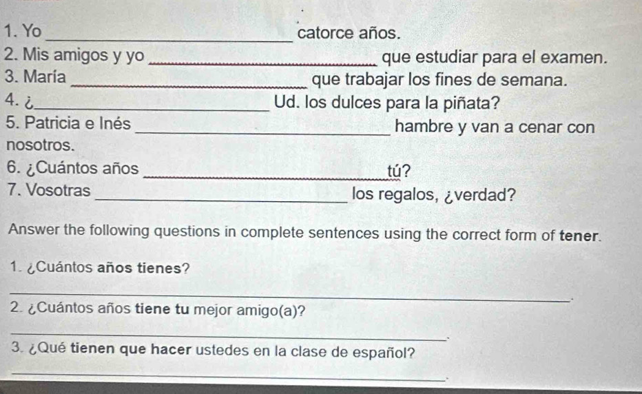 Yo _catorce años. 
2. Mis amigos y yo _que estudiar para el examen. 
3. Maria _que trabajar los fines de semana. 
4.i_ Ud. los dulces para la piñata? 
5. Patricia e Inés _hambre y van a cenar con 
nosotros. 
6. ¿Cuántos años _tú? 
7. Vosotras _los regalos, ¿verdad? 
Answer the following questions in complete sentences using the correct form of tener. 
1 ¿Cuántos años tienes? 
_ 
. 
2. ¿Cuántos años tiene tu mejor amigo(a)? 
_ 
. 
3. ¿Qué tienen que hacer ustedes en la clase de español? 
_