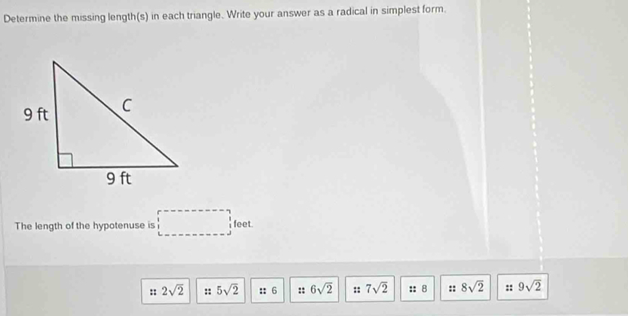 Determine the missing length(s) in each triangle. Write your answer as a radical in simplest form.
The length of the hypotenuse is □ feet.
:: 2sqrt(2) :: 5sqrt(2) ::6 :: 6sqrt(2) :: 7sqrt(2) :: 8 :: 8sqrt(2) :: 9sqrt(2)