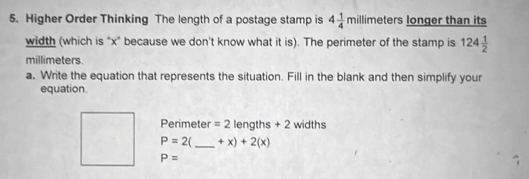 Higher Order Thinking The length of a postage stamp is 4 1/4 millim eters longer than its 
width (which is “ x ” because we don't know what it is). The perimeter of the stamp is 124 1/2 
millimeters. 
a. Write the equation that represents the situation. Fill in the blank and then simplify your 
equation.
Perimeter =2 lengths + 2 widths
P=2 C _ +x)+2(x)
P=