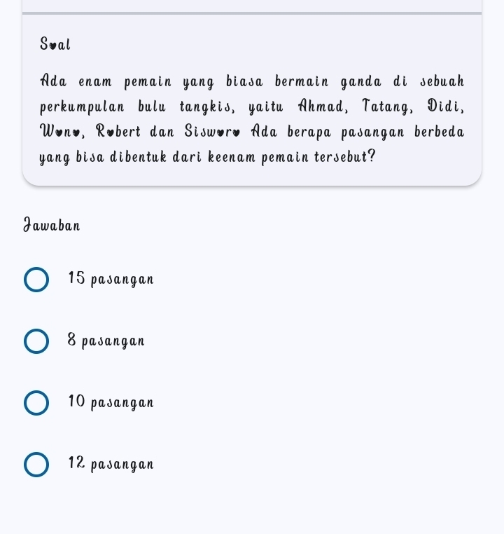 Sval
Ada enam pemain yang biasa bermain ganda di sebuah
perkumpulan bulu tangkis, yaitu Ahmad, Tatang, Didi,
Wono, Robert dan Sisworo Ada berapa pasangan berbeda
yang bisa dibentuk dari keenam pemain tersebut?
Jawaban
15 pasangan
8 pasangan
10 pasangan
12 pasangan