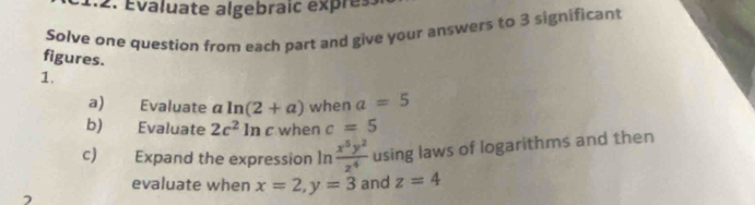 Évaluate algebraic expres 
Solve one question from each part and give your answers to 3 significant 
figures. 
1. 
a) Evaluate a ln (2+a) when a=5
b) Evaluate 2c^2ln c when c=5
c) Expand the expression ln  x^5y^2/z^4  using laws of logarithms and then 
evaluate when x=2, y=3 and z=4