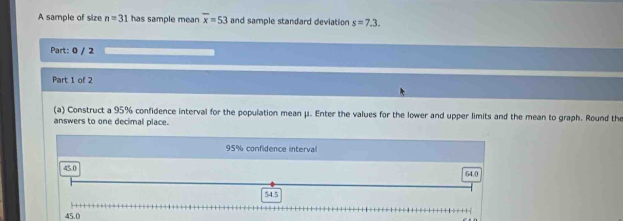 A sample of size n=31 has sample mean overline x=53 and sample standard deviation s=7.3. 
Part: 0 / 2
Part 1 of 2
(a) Construct a 95% confidence interval for the population mean μ. Enter the values for the lower and upper limits and the mean to graph. Round the
answers to one decimal place.
95% confidence interval
45.0
64.0
54.5
45.0