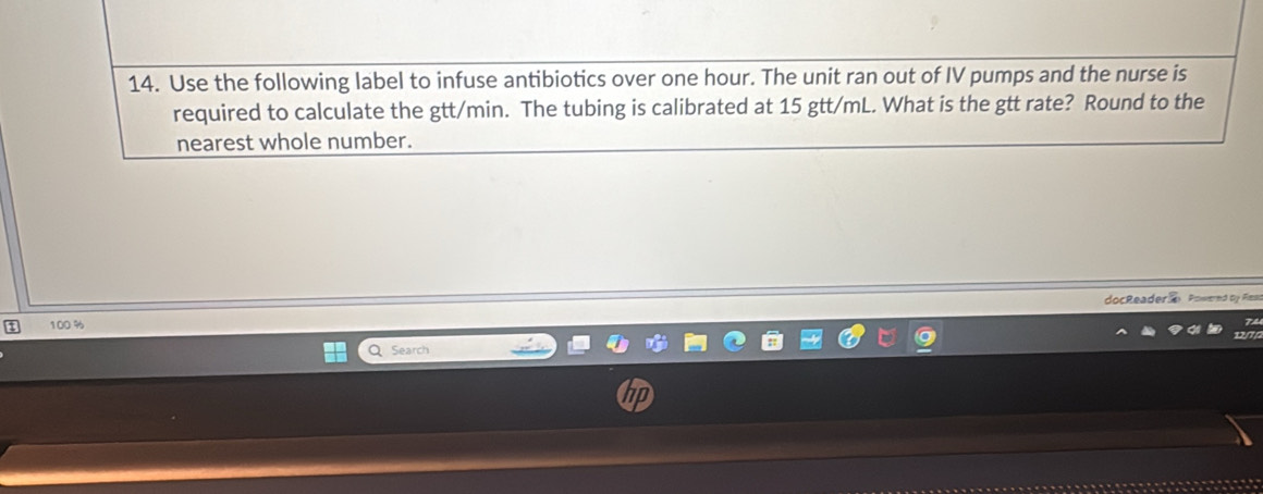 Use the following label to infuse antibiotics over one hour. The unit ran out of IV pumps and the nurse is 
required to calculate the gtt/min. The tubing is calibrated at 15 gtt/mL. What is the gtt rate? Round to the 
nearest whole number. 
docReader Powernd by Fless 
1 100 %
Search