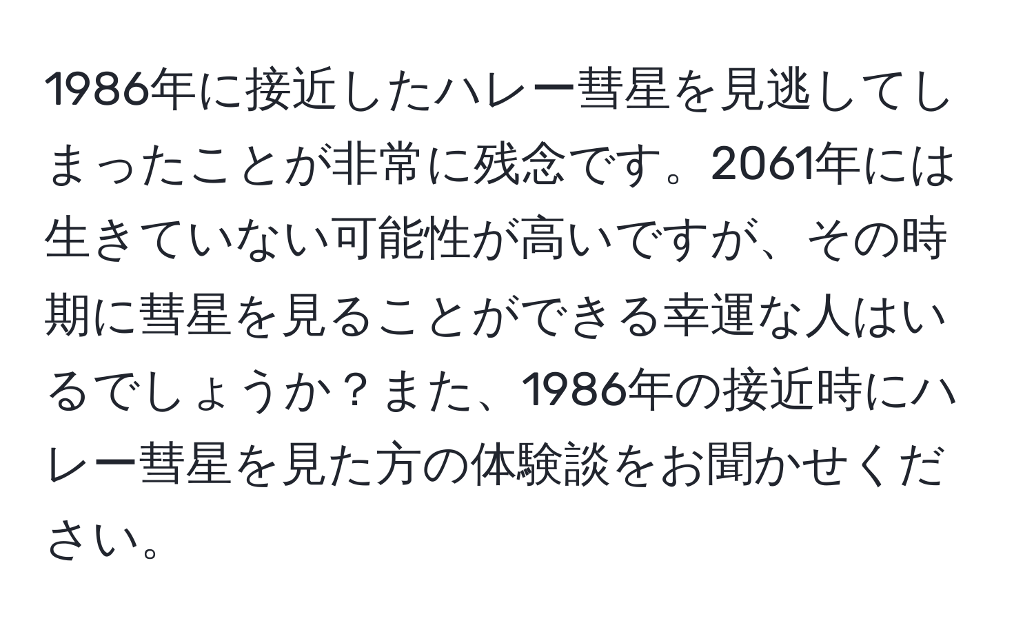 1986年に接近したハレー彗星を見逃してしまったことが非常に残念です。2061年には生きていない可能性が高いですが、その時期に彗星を見ることができる幸運な人はいるでしょうか？また、1986年の接近時にハレー彗星を見た方の体験談をお聞かせください。