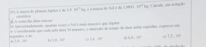 A massa do planeta Júpiter é de 1,9.10^(27)kg é a massa do Sol é de 1,9891. 10^(10)kg Calcule, em notação
cientifica:
A soma das duas massas
b) Aproximadamente, quantas vezes o Sol é mais massivo que Júpiter.
6- Considerando que cada aula dura 50 minutos, o intervalo de tempo de duas aulas seguidas, expresso em
segundos, é de:
a) 3,0,10^2 b ) 3,0.10^3 c ) 3.6.10^3 d) 6.0.10^3 c ) 7.2.10^3
p roducão