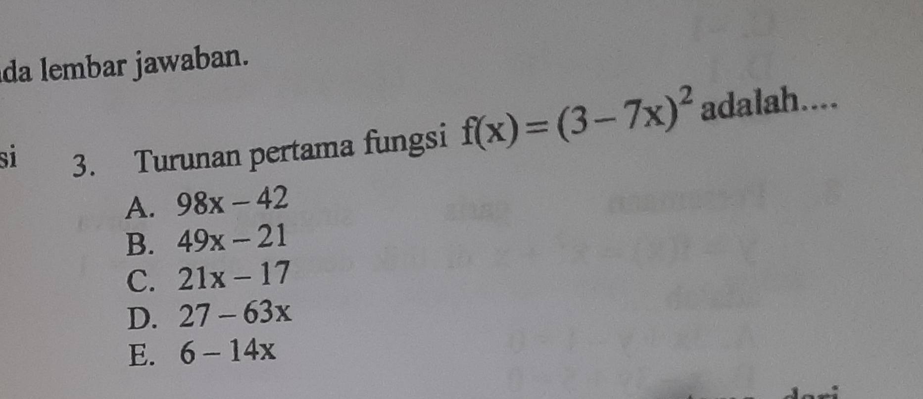 da lembar jawaban.
si 3. Turunan pertama fungsi
f(x)=(3-7x)^2 adalah....
A. 98x-42
B. 49x-21
C. 21x-17
D. 27-63x
E. 6-14x