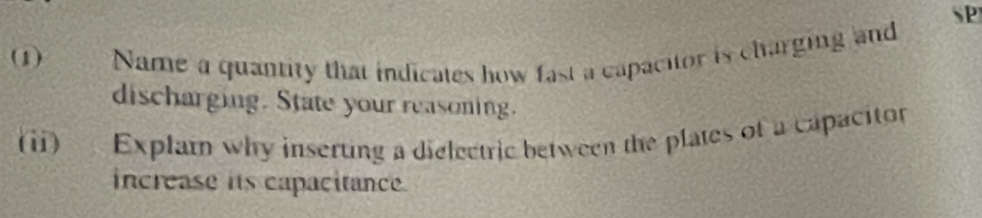 SP 
(1) Name a quantity that indicates how fast a capacitor is charging and 
discharging. State your reasoning. 
(i) Explam why inserting a dielectric between the plates of a capacitor 
increase its capacitance.