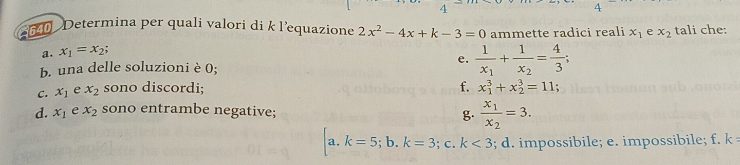 Determina per quali valori di k l’equazione 2x^2-4x+k-3=0 ammette radici reali x_1 e x_2 tali che:
a. x_1=x_2;
e. frac 1x_1+frac 1x_2= 4/3 ; 
b. una delle soluzioni è 0;
f.
C. x_1 e x_2 sono discordi; x_1^(3+x_2^3=11;
d. x_1) e x_2 sono entrambe negative;
g. frac x_1x_2=3.
a. k=5; b. k=3 : C. k<3</tex> ; d. impossibile; e. impossibile; f. k =