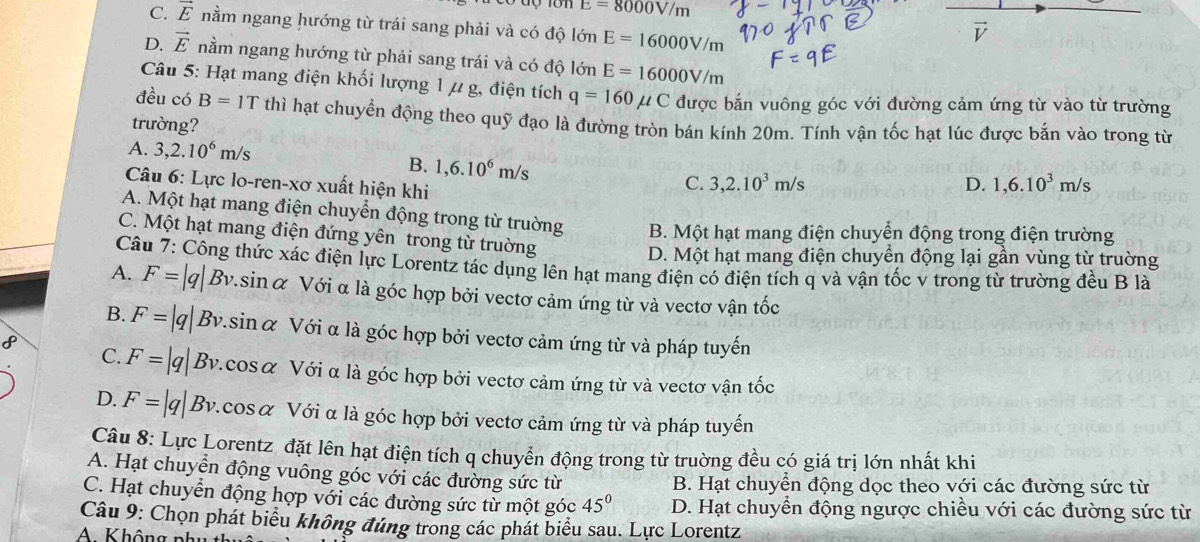 E=8000V/m
C. vector E nằm ngang hướng từ trái sang phải và có độ lớn E=16000V/m
V
D. vector E nằm ngang hướng từ phải sang trái và có độ lớn E=16000V/m
Câu 5: Hạt mang điện khối lượng 1 μ g, điện tích q=160mu C được bắn vuông góc với đường cảm ứng từ vào từ trường
đều có B=1T thì hạt chuyển động theo quỹ đạo là đường tròn bán kính 20m. Tính vận tốc hạt lúc được bắn vào trong từ
trường?
A. 3,2.10^6m/s 1,6.10^3m/s
B. 1,6.10^6m/s
Câu 6: Lực lo-ren-xơ xuất hiện khi
C. 3,2.10^3m/s D.
A. Một hạt mang điện chuyển động trong từ truờng B. Một hạt mang điện chuyển động trong điện trường
C. Một hạt mang điện đứng yên trong từ truờng
D. Một hạt mang điện chuyển động lại gần vùng từ trường
Câu 7: Công thức xác điện lực Lorentz tác dụng lên hạt mang điện có điện tích q và vận tốc v trong từ trường đều B là
A. F=|q| Bv.sinα Với α là góc hợp bởi vectơ cảm ứng từ và vectơ vận tốc
B. F=|q| Bv.sin α Với α là góc hợp bởi vectơ cảm ứng từ và pháp tuyến
8
C. F=|q| Bv.cosα Với α là góc hợp bởi vectơ cảm ứng từ và vectơ vận tốc
D. F=|q| Bv.cosα Với α là góc hợp bởi vectơ cảm ứng từ và pháp tuyến
Câu 8: Lực Lorentz đặt lên hạt điện tích q chuyển động trong từ truờng đều có giá trị lớn nhất khi
A. Hạt chuyển động vuông góc với các đường sức từ B. Hạt chuyển động dọc theo với các đường sức từ
C. Hạt chuyển động hợp với các đường sức từ một góc 45° D. Hạt chuyển động ngược chiều với các đường sức từ
Câu 9: Chọn phát biểu không đúng trong các phát biểu sau. Lực Lorentz
A Không phụ