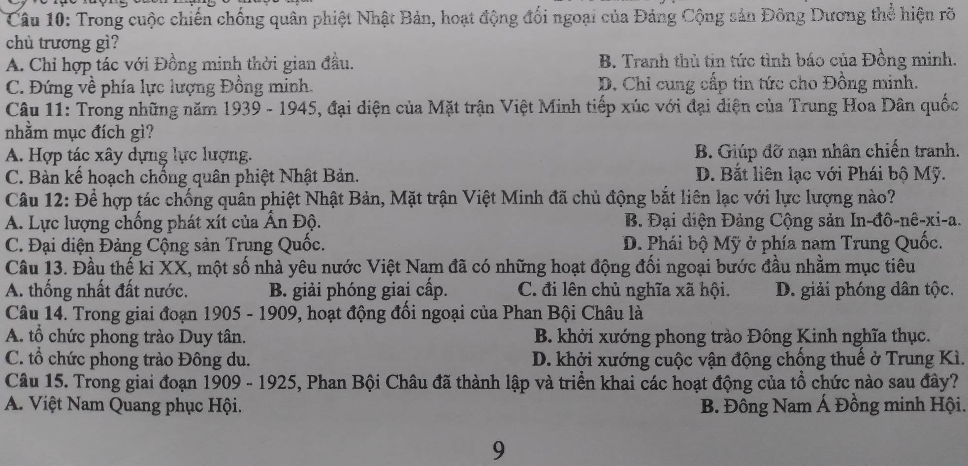 Trong cuộc chiến chống quân phiệt Nhật Bản, hoạt động đối ngoại của Đảng Cộng sản Đông Dương thể hiện rõ
chủ trương gì?
A. Chỉ hợp tác với Đồng minh thời gian đầu. B. Tranh thủ tin tức tình báo của Đồng minh.
C. Đứng về phía lực lượng Đồng minh. D. Chi cung cấp tin tức cho Đồng minh.
Câu 11: Trong những năm 1939 - 1945, đại diện của Mặt trận Việt Minh tiếp xúc với đại diện của Trung Hoa Dân quốc
nhằm mục đích gì?
A. Hợp tác xây dựng lực lượng. B. Giúp đỡ nạn nhân chiến tranh.
C. Bàn kế hoạch chống quân phiệt Nhật Bản. D. Bắt liên lạc với Phái bộ Mỹ.
Câu 12: Để hợp tác chống quân phiệt Nhật Bản, Mặt trận Việt Minh đã chủ động bắt liên lạc với lực lượng nào?
A. Lực lượng chống phát xít của Ấn Độ. B. Đại diện Đảng Cộng sản In-đô-nê-xi-a.
C. Đại diện Đảng Cộng sản Trung Quốc. D. Phái bộ Mỹ ở phía nam Trung Quốc.
Câu 13. Đầu thế ki XX, một số nhà yêu nước Việt Nam đã có những hoạt động đối ngoại bước đầu nhằm mục tiêu
A. thống nhất đất nước. B. giải phóng giai cấp. C. đi lên chủ nghĩa xã hội. D. giải phóng dân tộc.
Câu 14. Trong giai đoạn 1905-190 9, hoạt động đối ngoại của Phan Bội Châu là
A. tổ chức phong trào Duy tân. B. khởi xướng phong trào Đông Kinh nghĩa thục.
C. tổ chức phong trào Đông du. D. khởi xướng cuộc vận động chồng thuế ở Trung Kì.
Câu 15. Trong giai đoạn 1909 - 1925, Phan Bội Châu đã thành lập và triển khai các hoạt động của tổ chức nào sau đây?
A. Việt Nam Quang phục Hội. B. Đông Nam Á Đồng minh Hội.
9