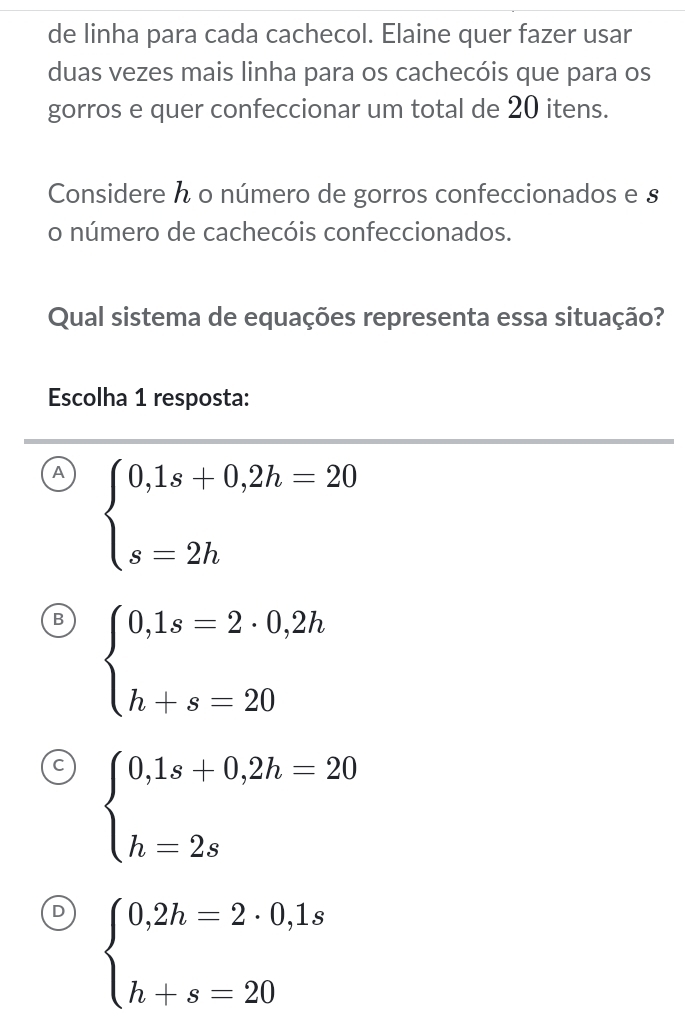 de linha para cada cachecol. Elaine quer fazer usar
duas vezes mais linha para os cachecóis que para os
gorros e quer confeccionar um total de 20 itens.
Considere ん o número de gorros confeccionados e s
o número de cachecóis confeccionados.
Qual sistema de equações representa essa situação?
Escolha 1 resposta:
A beginarrayl 0,1s+0,2h=20 s=2hendarray.
B beginarrayl 0,1s=2· 0,2h h+s=20endarray.
C beginarrayl 0,1s+0,2h=20 h=2sendarray.
) beginarrayl 0,2h=2· 0,1s h+s=20endarray.