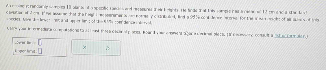 An ecologist randomly samples 10 plants of a specific species and measures their heights. He finds that this sample has a mean of 12 cm and a standard 
deviation of 2 cm. If we assume that the height measurements are normally distributed, find a 95% confidence interval for the mean height of all plants of this 
species. Give the lower limit and upper limit of the 95% confidence interval. 
Carry your intermediate computations to at least three decimal places. Round your answers t( one decimal place. (If necessary, consult a list of formulas.) 
Lower limit: 
× 
Upper limit: