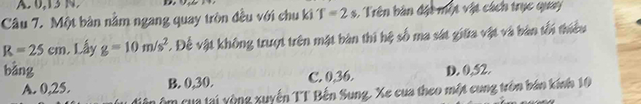 A. 0,1 N 
Câu 7. Một bàn nằm ngang quay tròn đều với chu ki T=2s : Trên bàn đặt một vật cách trục quay
R=25cm , Lấy g=10m/s^2 * Để vật không trượt trên mặt bàn thi hệ số ma sát giữa vật và bản tối thiều
bàng D. 0,52.
A. 0, 25. B. 0, 30. C. 0, 36.
Ôm cua tại vòng xuyến TT Bến Sung. Xe cua theo một cung trên bán kính 10