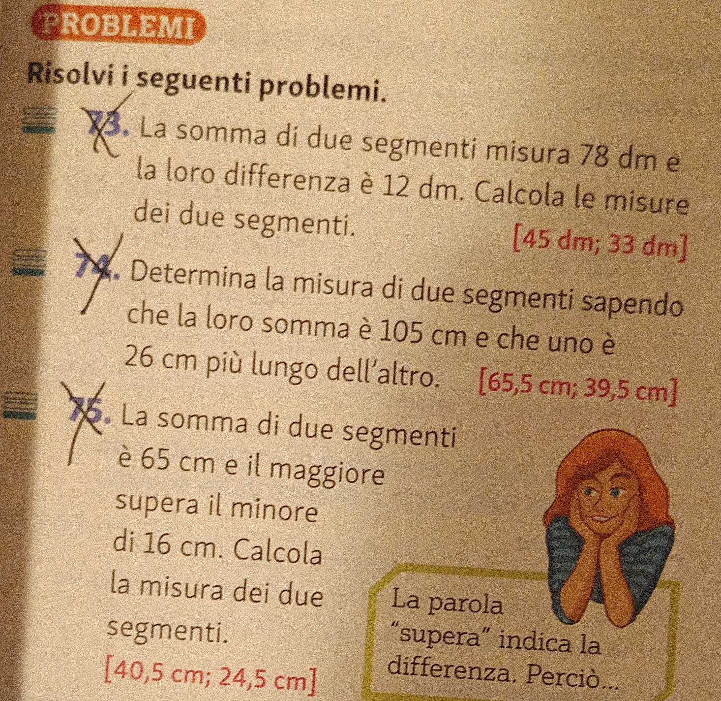 PROBLEMI 
Risolvi i seguenti problemi. 
Xã. La somma dí due segmenti misura 78 dm e 
la loro differenza è 12 dm. Calcola le misure 
dei due segmenti. [ 45 dm; 33 dm ] 
74. Determina la misura di due segmenti sapendo 
che la loro somma è 105 cm e che uno è
26 cm più lungo dell’altro. .[ 65,5 cm; 39,5 cm ] 
15. La somma di due segmenti 
è 65 cm e il maggiore 
supera il minore 
di 16 cm. Calcola 
la misura dei due La parola 
segmenti. 
“supera” indica la 
[ 40,5 cm; 24,5 cm ] 
differenza. Perciò...