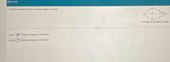 Fint the mesasores of the numbered angles in the kile
The figure is not drawn to scsse.
m∠ 1=36° (Type an intager or a decmal )
m∠ 2=□° (Type an integer or a decimal)