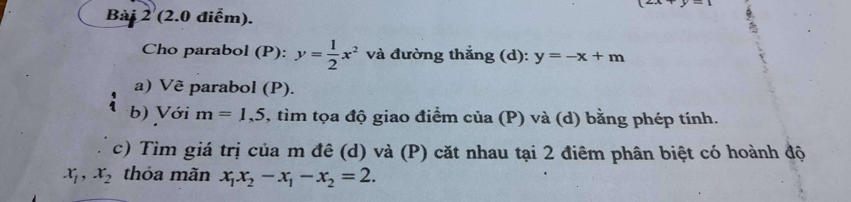 (2x+y-1
Bài 2 (2.0 điểm). 
a 
Cho parabol (P): y= 1/2 x^2 và đường thắng (d): y=-x+m
a) Vẽ parabol (P). 
b) Với m=1,5 , tìm tọa độ giao điểm của (P) và (d) bằng phép tính. 
c) Tìm giá trị của m đê (d) và (P) cặt nhau tại 2 điêm phân biệt có hoành độ
x_1, x_2 thỏa mãn x_1x_2-x_1-x_2=2.