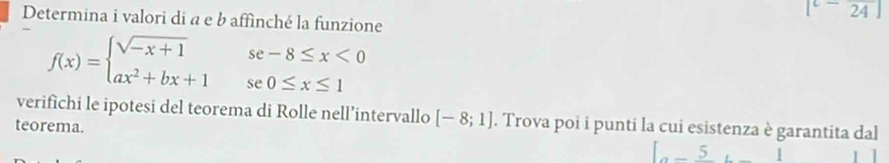 [^-24]
Determina i valori di a e b affìnché la funzione
f(x)=beginarrayl sqrt(-x+1)se-8≤ x<0 ax^2+bx+1se0≤ x≤ 1endarray.
verifichi le ipotesi del teorema di Rolle nell’intervallo [-8;1]. Trova poi i punti la cui esistenza è garantita dal 
teorema.
[-5,_ ]