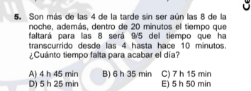 Son más de las 4 de la tarde sin ser aún las 8 de la
noche, además, dentro de 20 minutos el tiempo que
faltará para las 8 será 9/5 del tiempo que ha
transcurrido desde las 4 hasta hace 10 minutos.
¿Cuánto tiempo falta para acabar el día?
A) 4 h 45 min B) 6 h 35 min C) 7 h 15 min
D) 5 h 25 min E) 5 h 50 min