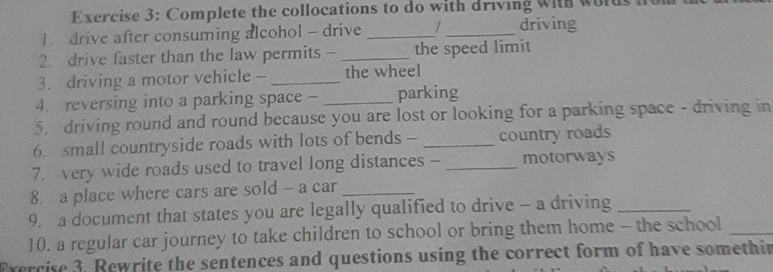 Complete the collocations to do with driving with wolds 
1 drive after consuming alcohol - drive _/ _driving 
2. drive faster than the law permits - _the speed limit 
3. driving a motor vehicle - _the wheel 
4. reversing into a parking space - _parking 
5. driving round and round because you are lost or looking for a parking space - driving in 
6. small countryside roads with lots of bends - _country roads 
7. very wide roads used to travel long distances -_ 
motorways 
8 a place where cars are sold - a car_ 
9. a document that states you are legally qualified to drive - a driving_ 
10. a regular car journey to take children to school or bring them home - the school_ 
Fvercise 3. Rewrite the sentences and questions using the correct form of have somethir