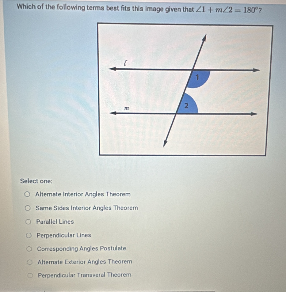 Which of the following terms best fits this image given that ∠ 1+m∠ 2=180° ?
Select one:
Alternate Interior Angles Theorem
Same Sides Interior Angles Theorem
Parallel Lines
Perpendicular Lines
Corresponding Angles Postulate
Alternate Exterior Angles Theorem
Perpendicular Transveral Theorem