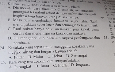 lelgnspırasi kakak dan adiknya. yang cerdas dan 29. Teks ter
23. Kalimat yang rancu dalam teks tersebut adalah. A. Hob B. Keł
A. Dia meraih juara akademik di sekolah, menggunakan C. lad
perangkat teknologi asistif dengan mahir, dan menjadí D. Bi
inspirasi bagi banyak orang di sekitamya. 30. Ide p
B. Meskipun menghadapi kebutaan sejak lahir, Rani A. K
menunjukkan kecerdasan dan semangat belajar tinggi.
C. Rani bukan hanya adik, melainkan juga kakak yang B. 
C.
cerdas dan menginspirasi kakak dan adiknya. D.
D. Dia mengandalkan indra lain, seperti pendengaran dan 31. Si
perabaan
A
24. Kosakata yang tepat untuk mengganti kosakata yang
dicetak miring dan bergaris bawah adalah...
A. Pintar B. Mahir C. Hebat D. Semangat
25. Kata yang merupakan kata serapan adalah….
A. Perangkat B. Juara C. Indra D. Inspirasi