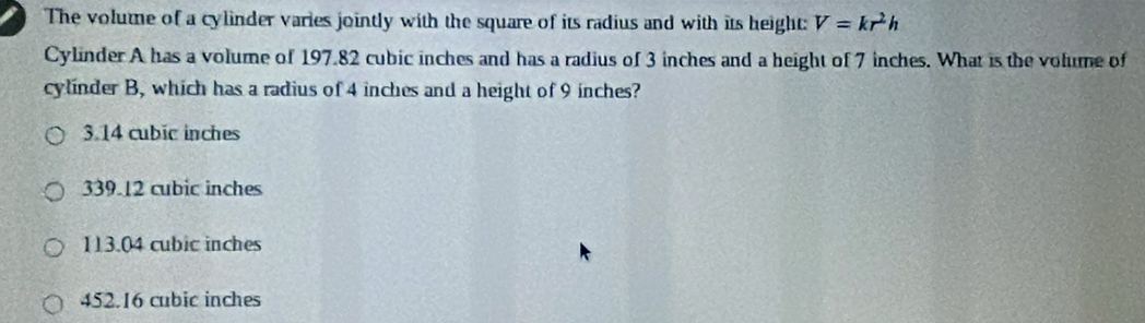 The volume of a cylinder varies jointly with the square of its radius and with its height: V=kr^2h
Cylinder A has a volume of 197.82 cubic inches and has a radius of 3 inches and a height of 7 inches. What is the volume of
cylinder B, which has a radius of 4 inches and a height of 9 inches?
3.14 cubic inches
339.12 cubic inches
113.04 cubic inches
452.16 cubic inches