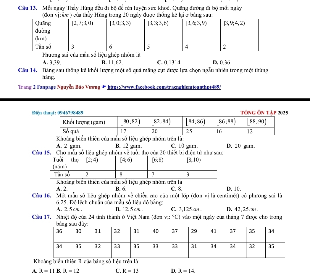 Mỗi ngày Thầy Hùng đều đi bộ để rèn luyện sức khoẻ. Quãng đường đi bộ mỗi ngày
(đơn vị:km ) của thầy Hùng trong 20 ngày được thống kê lại ở bảng sau:
Phương sai của mẫu số liệu ghép nhóm là
A. 3,39. B. 11,62. C. 0,1314. D. 0,36.
Câu 14. Bảng sau thống kê khối lượng một số quả măng cụt được lựa chọn ngẫu nhiên trong một thùng
hàng.
Trang 2 Fanpage Nguyễn Bảo Vương * https://www.facebook.com/tracnghiemtoanthpt489/
Điện thoại: 0946798489 TổNG Ôn Tập 2025
Khoảng biến thiên của mẫu số liệu ghép nhóm trên là:
A. 2 gam. B. 12 gam. C. 10 gam. D. 20 gam.
Câu 15. Cho mẫu số liệu ghép nhóm về tuổi thọ của 20 thiết bị điện tử như sau:
Khoảng biến thiên của mẫu số liệu ghép nhóm trên là
A. 2. B. 6. C. 8. D. 10.
Câu 16. Một mẫu số liệu ghép nhóm về chiều cao của một lớp (đơn vị là centimét) có phương sai là
6,25. Độ lệch chuẩn của mẫu số liệu đó bằng:
A. 2,5cm . B. 12, 5 cm . C. 3,125 cm . D. 42,25cm .
Câu 17. Nhiệt độ của 24 tỉnh thành ở Việt Nam (đơn vị: ^circ C' ) vào một ngày của tháng 7 được cho trong
Khoảng biến thiên R của bảng số liệu trên là:
A. R=11B.R=12 C. R=13 D. R=14.