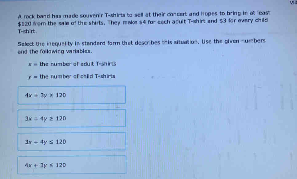 A rock band has made souvenir T-shirts to sell at their concert and hopes to bring in at least
$120 from the sale of the shirts. They make $4 for each adult T-shirt and $3 for every child
T-shirt.
Select the inequality in standard form that describes this situation. Use the given numbers
and the following variables.
x= the number of adult T-shirts
y= the number of child T-shirts
4x+3y≥ 120
3x+4y≥ 120
3x+4y≤ 120
4x+3y≤ 120