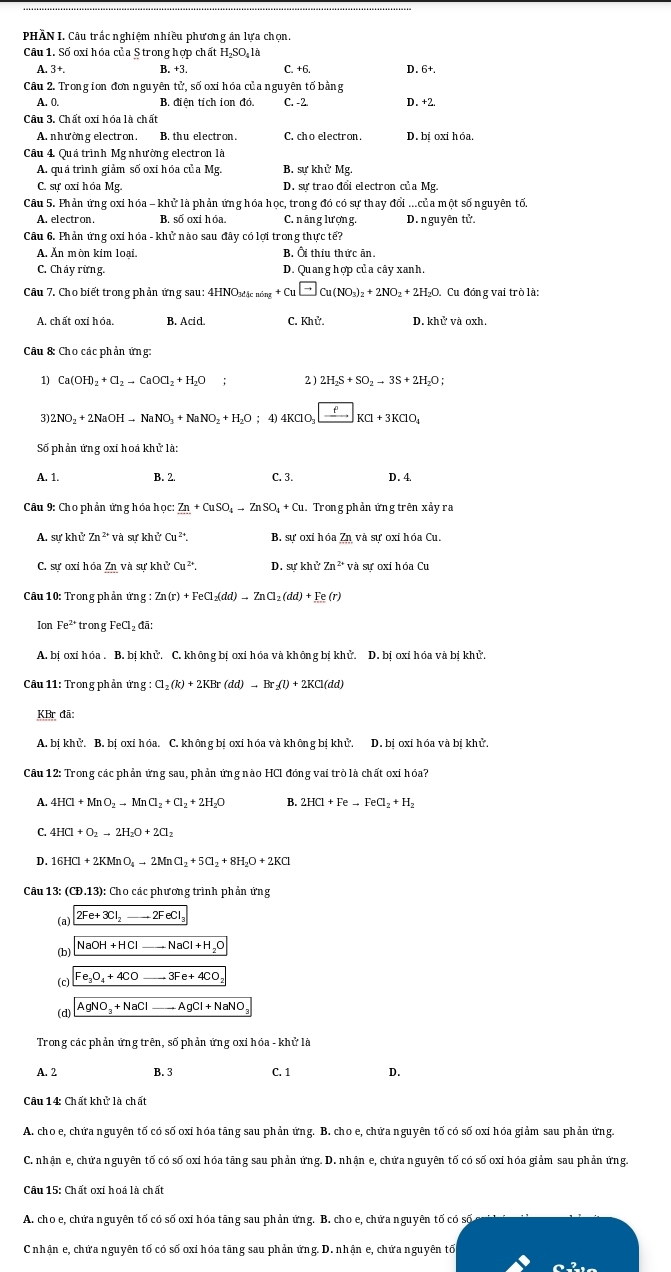 PHÀN I. Câu trắc nghiệm nhiều phương án lựa chọn.
Cầu 1. Số oxi hóa của S trong hợp chất HạSO là
A. 3+. B. +3 C. +6. D. 6+.
Câu 2. Trongion đơn nguyên tử, số oxi hóa của nguyên tố bằng
A. 0. B. diên tich ion đỏ. C. -2 D. +2.
Câu 3. Chất oxi hóa là chất
A. nhường electron, B. thu electron. C. cho electron. D. bịoxi hóa.
Câu 4 Quả trình Mg nhường electron là
A. quá trình giảm số oxỉ hóa của Mg. B. sự khử Mg.
C. sự oxi hóa Mg. D. sự trao đổi electron của Mg.
Câu 5. Phản ứng oxi hóa - khử là phản ứng hóa học, trong đó có sự thay đổi ...của một số nguyên tố.
A. electron. B. số oxi hóa C. n āng lượn g. D.nguy tên tử.
Câu 6. Phản ứng oxi hóa - khử nào sau đây có lợi trong thư fctoverline e?
A. Ăn mòn kim loại. B. Ôi thiu thức ăn.
C. Cháy rừng. D. Quang hợp của cây xanh.
Câu 7. Cho biết trong phản ứng sau: 4 :4HNO_3dicning+Cu□ Cu(NO_3)_2+2NO_2+2H_2O. Cu đóng vai trò là:
B. Acid. C. Khử. D. khử và oxh,
Câu &: Cho các phản ứng:
1) Ca(OH)_2+Cl_2to CaOCl_2+H_2O; 2) 2H_2S+SO_2to 3S+2H_2O;
3) 2NO_2+2NaOHto NaNO_3+NaNO_2+H_2O ；4) 4KClO_3xrightarrow fKCl+3KClO_3
Số phản ứng oxi hoá khử là:
A. 1. B. 2. C. 3. D. 4
Câu 9: Cho phản ứng hóa học: _ Zn+CuSO_4to ZnSO_4+Cu.. Trong phản ứng trên xảy ra
A. sự khử Zn^(2+)va sự khử Cu^(2+). B. sự oxỉ hóa Zn và sự oxỉ hóa Cu.
C. sự oxi hóa ? Cu^(2+) D.
Câu 10: Trong phản ứng : :Zn(r)+FeCl_2(dd)to ZnCl_2(dd)+Fe(r)
Ion Fe^2 trong FeCl_2da:
A. bị oxi hóa . B. bị khử. C. không bị oxi hóa và không bị khử. D. bị oxi hóa và bị khử.
Câu 11: Trong phần ứng Cl_2(k)+2KBr(dd)to Br_2(l)+2KCl(dd)
KBr đã:
A. bị khử. B. bị oxi hóa. C. không bị oxi hóa và không bị khử. D. bị oxi hóa và bị khử.
Câu 12: Trong các phản ứng sau, phản ứng nào HCl đóng vai trò là chất oxi hóa?
A. 4HCl+MnO_2to MnCl_2+Cl_2+2H_2O B. 2HCl+Feto FeCl_2+H_2
4HCl+O_2to 2H_2O+2Cl_2
D. 16HCl+2KMnO_4to 2MnCl_2+5Cl_2+8H_2O+2KCl
Câu 13: (CĐ.13): Cho các phương trình phản ứng
(a) 2Fe+3Cl_2to 2FeCl_3
(b) NaOH+HClto NaCl+H_2O
(c) Fe_3O_4+4COto 3Fe+4CO
(d) AgNO_3+NaClto AgCl+NaNO_3
Trong các phản ứng trên, số phản ứng oxỉ hóa - khử là
A. 2 B. 3 C. 1 D.
Câu 14: Chất khử là chất
A. cho e, chứa nguyên tố có số oxi hóa tāng sau phản ứng. B. cho e, chứa nguyên tố có số oxi hóa giảm sau phản ứng.
C. nhận e, chứa nguyên tố có số oxi hóa tãng sau phản ứng. D. nhận e, chứa nguyên tố có số oxi hóa giảm sau phản ứng.
Câu 15: Chất oxi hoá là chất
A. cho e, chứa nguyên tố có số oxi hóa tãng sau phản ứng. B. cho e, chứa nguyên tố có số
Cnhận e, chứa nguyên tố có số oxi hóa tãng sau phản ứng. D. nhận e, chứa nguyên tố