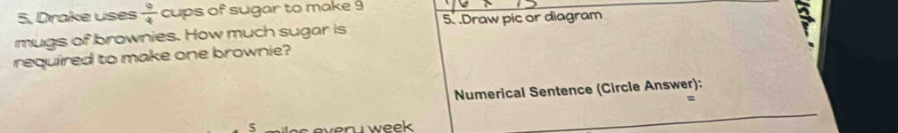 5, Drake uses  9/4  cups of sugar to make 9
mugs of brownies. How much sugar is 5. .Draw pic or diagram 
required to make one brownie? 
Numerical Sentence (Circle Answer): 
= 
5 n w e e .