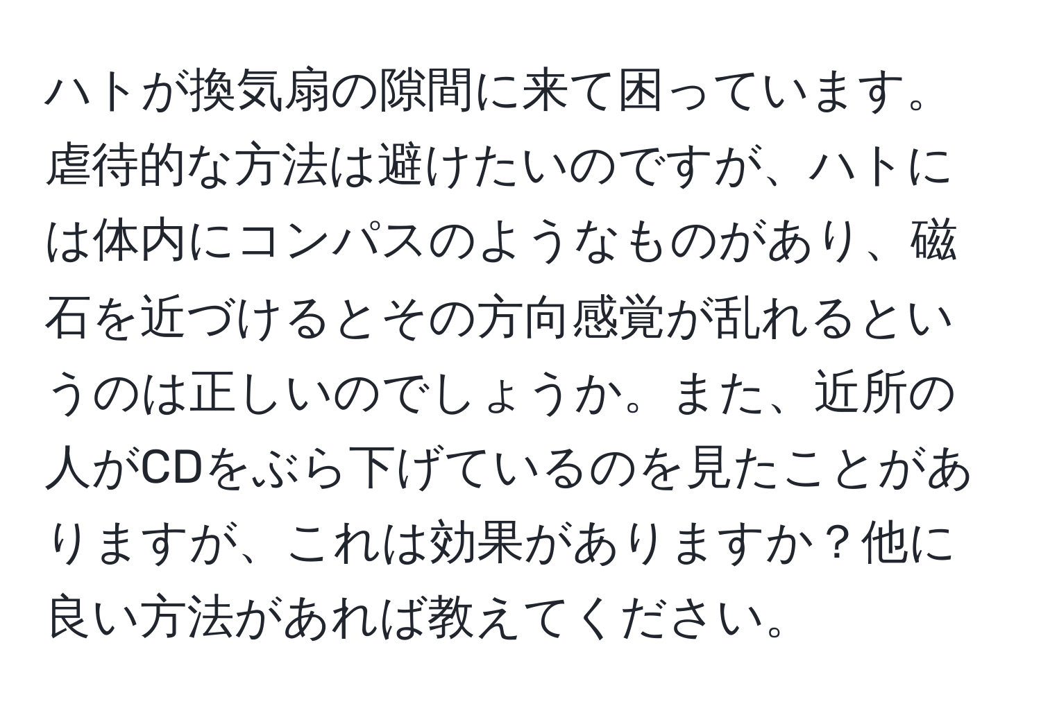 ハトが換気扇の隙間に来て困っています。虐待的な方法は避けたいのですが、ハトには体内にコンパスのようなものがあり、磁石を近づけるとその方向感覚が乱れるというのは正しいのでしょうか。また、近所の人がCDをぶら下げているのを見たことがありますが、これは効果がありますか？他に良い方法があれば教えてください。