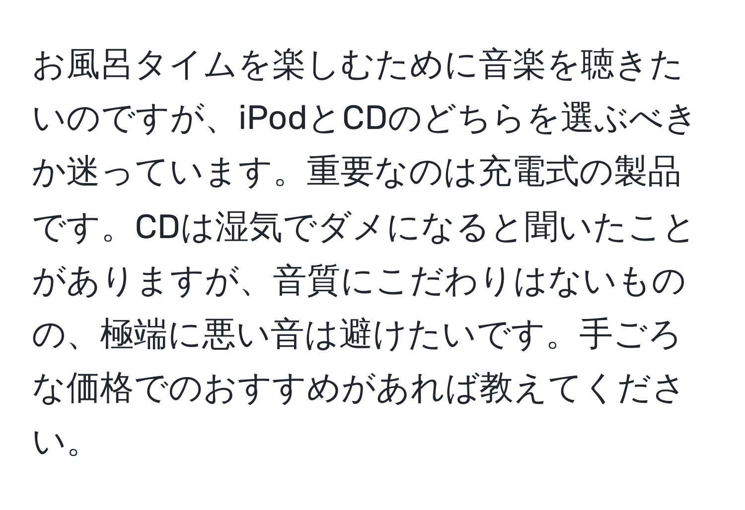 お風呂タイムを楽しむために音楽を聴きたいのですが、iPodとCDのどちらを選ぶべきか迷っています。重要なのは充電式の製品です。CDは湿気でダメになると聞いたことがありますが、音質にこだわりはないものの、極端に悪い音は避けたいです。手ごろな価格でのおすすめがあれば教えてください。