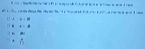 A bos of envelopes contains 10 envelopes. Mr. Guidsmith buys an unknown number of buxes
Which expression shows the total number of envelopes Mr. Goldsmah buys? Use s for the number of boxes
A: =+10
B. sigma =10
6. 10e
D.  x/10 