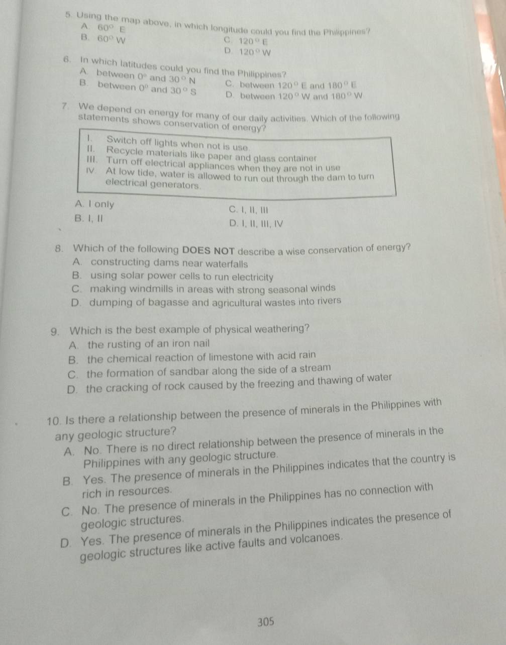 Using the map above, in which longitude could you find the Philippines?
A. 60°E
B. 60°W
C 120°E
D. 120°W
6. In which latitudes could you find the Philippines?
A. between 0° and 30°N C. between 120°E and 180°E
B. between 0° and 30°S D. between 120°W and 180°W
7. We depend on energy for many of our daily activities. Which of the following
statements shows conservation of energy?
I. Switch off lights when not is use
II. Recycle materials like paper and glass container
III. Turn off electrical appliances when they are not in use
IV. At low tide, water is allowed to run out through the dam to turn
electrical generators.
A. I only C.I,Ⅱ,Ⅲ
B. I, I D. I, ⅡI, Ⅲ, Ⅳ
8. Which of the following DOES NOT describe a wise conservation of energy?
A. constructing dams near waterfalls
B. using solar power cells to run electricity
C. making windmills in areas with strong seasonal winds
D. dumping of bagasse and agricultural wastes into rivers
9. Which is the best example of physical weathering?
A. the rusting of an iron nail
B. the chemical reaction of limestone with acid rain
C. the formation of sandbar along the side of a stream
D. the cracking of rock caused by the freezing and thawing of water
10. Is there a relationship between the presence of minerals in the Philippines with
any geologic structure?
A. No. There is no direct relationship between the presence of minerals in the
Philippines with any geologic structure.
B. Yes. The presence of minerals in the Philippines indicates that the country is
rich in resources.
C. No. The presence of minerals in the Philippines has no connection with
geologic structures.
D. Yes. The presence of minerals in the Philippines indicates the presence of
geologic structures like active faults and volcanoes.
305