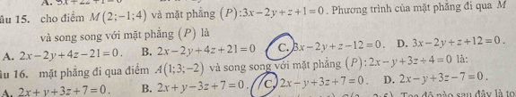 9x+22
âu 15. cho điểm M(2;-1;4) và mặt phẳng (P): 3x-2y+z+1=0. Phương trình của mặt phăng đi qua M
và song song với mặt phẳng (P) là
A. 2x-2y+4z-21=0. B. 2x-2y+4z+21=0 C. 3x-2y+z-12=0 D. 3x-2y+z+12=0. 
u 16. mặt phăng đi qua điểm A(1;3;-2) và song song với mặt phẳng (P): 2x-y+3z+4=0 là:
A. 2x+y+3z+7=0. B. 2x+y-3z+7=0. //c 2x-y+3z+7=0 D. 2x-y+3z-7=0. 
Tea đô nào sau đây là to