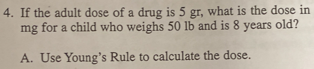 If the adult dose of a drug is 5 gr, what is the dose in
mg for a child who weighs 50 lb and is 8 years old?
A. Use Young’s Rule to calculate the dose.