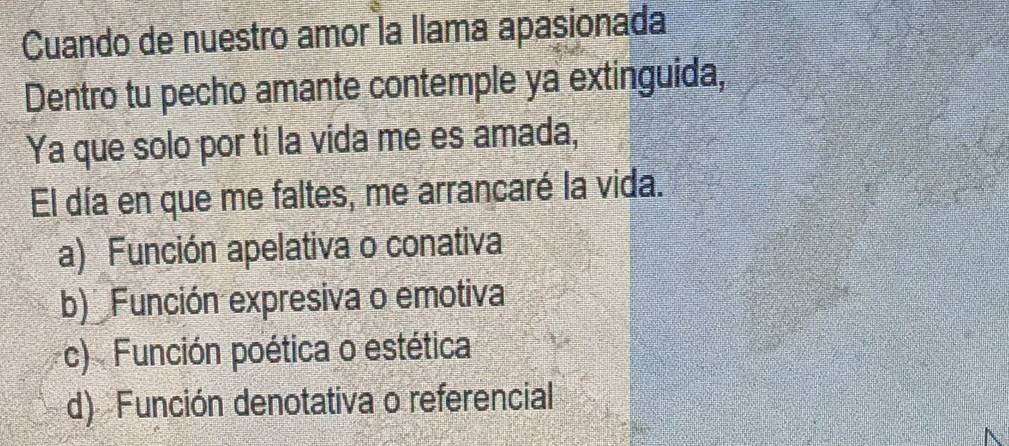 Cuando de nuestro amor la llama apasionada
Dentro tu pecho amante contemple ya extinguida,
Ya que solo por ti la vida me es amada,
El día en que me faltes, me arrancaré la vida.
a) Función apelativa o conativa
b) Función expresiva o emotiva
c) Función poética o estética
d) Función denotativa o referencial