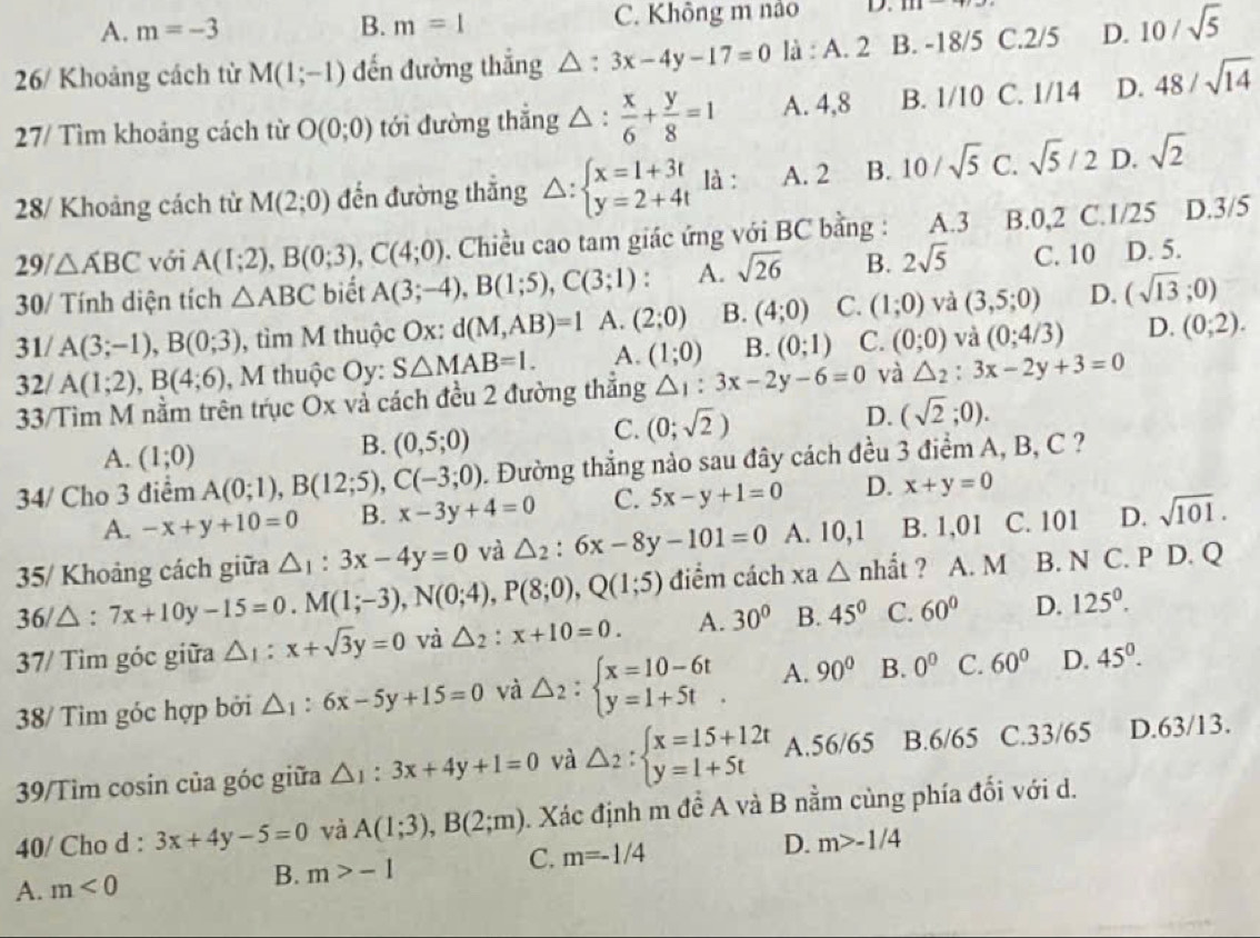 A. m=-3 B. m=1 C. Không m nào D. 111
26/ Khoảng cách từ M(1;-1) đến đường thắng △ , 3x-4y-17=0 là : A. 2 B. -18/5 C.2/5 D. 10/sqrt(5)
27/ Tìm khoảng cách từ O(0;0) tới đường thắng △ :  x/6 + y/8 =1 A. 4,8 B. 1/10 C. 1/14 D. 48/sqrt(14)
28/ Khoảng cách từ M(2;0) đến đường thẳng △ :beginarrayl x=1+3t y=2+4tendarray. là : A. 2 B. 10/sqrt(5) C. sqrt(5)/2 D. sqrt(2)
29/△ ABC với A(1;2),B(0;3),C(4;0). Chiều cao tam giác ứng với BC bằng : A.3 B.0,2 C.1/25 D.3/5
30/ Tính diện tích △ ABC biết A(3;-4),B(1;5),C(3;1) : A. sqrt(26) B. 2sqrt(5) C. 10 D. 5.
31/ A(3;-1),B(0;3) , tìm M thuộc Ox: d(M,AB)=1 A. (2;0) B. (4;0) C. (1;0) và (3,5;0) D. (sqrt(13);0)
32/ A(1;2),B(4;6) , M thuộc Oy: S△ MAB=l. A. (1;0) B. (0;1) C. (0;0) và (0;4/3) D. (0;2).
33/Tìm M nằm trên trục Ox và cách đều 2 đường thẳng △ _1:3x-2y-6=0 và △ _2:3x-2y+3=0
D. (sqrt(2);0).
A. (1;0)
B. (0,5;0)
C. (0;sqrt(2))
34/ Cho 3 điểm A(0;1),B(12;5),C(-3;0) 0. Đường thẳng nào sau đây cách đều 3 điểm A, B, C ?
A. -x+y+10=0 B. x-3y+4=0 C. 5x-y+1=0 D. x+y=0
35/ Khoảng cách giữa △ _1:3x-4y=0 và △ _2:6x-8y-101=0 A. 10,1 B. 1,01 C. 101 D. sqrt(101).
36/△ :7x+10y-15=0.M(1;-3),N(0;4),P(8;0),Q(1;5) điểm cách xa△ nhhat at ? A. M B. N C. P D. Q
37/ Tìm góc giữa △ _1:x+sqrt(3)y=0 và △ _2:x+10=0. A. 30° B. 45° C. 60° D. 125^0.
38/ Tìm góc hợp bởi △ _1:6x-5y+15=0 và △ _2:beginarrayl x=10-6t y=1+5tendarray. . A. 90° B. 0^0 C. 60° D. 45^(0^
39/Tìm cosin của góc giữa △ _1):3x+4y+1=0 và △ _2:beginarrayl x=15+12t y=1+5tendarray. A.56/65 B.6/65 C.33/65 D.63/13.
40/ Cho d : 3x+4y-5=0 và A(1;3),B(2;m). Xác định m đề A và B nằm cùng phía đối với d.
A. m<0</tex> B. m>-1 C. m=-1/4 D. m>-1/4