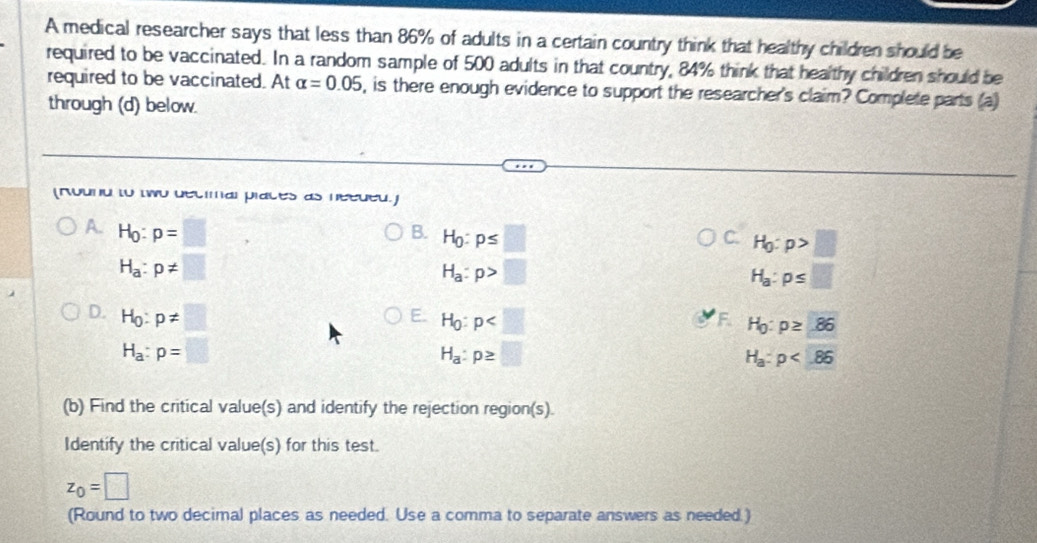 A medical researcher says that less than 86% of adults in a certain country think that healthy children should be
required to be vaccinated. In a random sample of 500 adults in that country, 84% think that healthy children should be
required to be vaccinated. At alpha =0.05 , is there enough evidence to support the researcher's claim? Complete parts (a)
through (d) below.
(round to two decimal places as needed.)
A. H_0:p=□
B. H_0:p≤ □
C H_0:p>□
H_a:p!= □
H_a:p>□
H_a:p≤ □
D. H_0:p!= □
E H_0:p
F H_0:p≥ 86
H_a:p=□
H_a:p≥ □
H_a:p
(b) Find the critical value(s) and identify the rejection region(s).
Identify the critical value(s) for this test.
z_0=□
(Round to two decimal places as needed. Use a comma to separate answers as needed.)