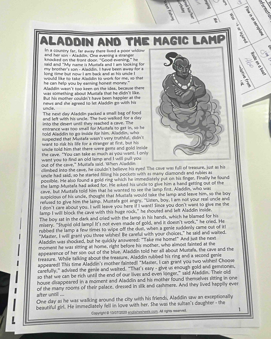 
5
a
ALADDIN AND THE MAGIC LAMP
s
a
In a country far, far away there lived a poor widow
and her son - Aladdin. One evening a stranger
knocked on the front door. “Good evening,” heC
said and “My name is Mustafa and I am looking for
_
my brother`s son - Aladdin. I have been away for a
long time but now I am back and as his uncle I
would like to take Aladdin to work for me, so that
he can help you by earning honest money."
Aladdin wasn't too keen on the idea, because there
was something about Mustafa that he didn't like.
But his mother couldn't have been happier at the
news and she agreed to let Aladdin go with his
uncle.
The next day Aladdin packed a small bag of food
and left with his uncle. The two walked for a day
into the desert until they reached a cave. The
entrance was too small for Mustafa to get in, so he
told Aladdin to go inside for him. Aladdin, who
suspected that Mustafa wasn't very truthful, didn't
want to risk his life for a stranger at first, but his
uncle told him that there were gems and gold inside 
the cave. “You can take as much as you want. I only
want you to find an old lamp and I will pull you
out of the cave," Mustafa said. When Aladdin
climbed into the cave, he couldn't believe his eyes! The cave was full of treasure, just as his
uncle had said, so he started filling his pockets with as many diamonds and rubies as
possible. He also found a gold ring which he immediately put on his finger. Finally he found
the lamp Mustafa had asked for. He asked his uncle to give him a hand getting out of the
cave, but Mustafa told him that he wanted to see the lamp first. Aladdin, who was
suspicious of his uncle, thought that Mustafa would take the lamp and leave him, so the boy
refused to give him the lamp. Mustafa got angry, “Listen, boy, I am not your real uncle and
I don't care about you. I will leave you here if I want! Since you don't want to give me the
Iamp I will block the cave with this huge rock," he shouted and left Aladdin inside.
The boy sat in the dark and cried with the lamp in his hands, which he blamed for his
misery, “Stupid old lamp! It’s not even made of gold, and it doesn’t work,” he cried. He
rubbed the lamp a few times to wipe off the dust, when a genie suddenly came out of it!
“Master, I will grant you three wishes! Be careful with your choices,” he said and waited.
Aladdin was shocked, but he quickly answered: “Take me home!” And just the next
moment he was sitting at home, right before his mother, who almost fainted at the
appearence of her son out of the blue. Aladdin told her all about Mustafa, the cave and the
treasure. While talking about the treasure, Aladdin rubbed his ring and a second genie
appeared! This time Aladdin’s mother fainted! “Master, I can grant you two wishes! Choose
carefully,” advised the genie and waited. “That’s easy - give us enough gold and gemstones,
so that we can be rich until the end of our lives and even longer,” said Aladdin. Their old
house disappeared in a moment and Aladdin and his mother found themselves sitting in one
of the many rooms of their palace, dressed in silk and cashmere. And they lived happily ever
after until ...
One day as he was walking around the city with his friends, Aladdin saw an exceptionally
beautiful girl. He immediately fell in love with her. She was the sultan's daughter - the
Copyright @ 13/07/2020 englishwsheets com. All rights reserved. 1