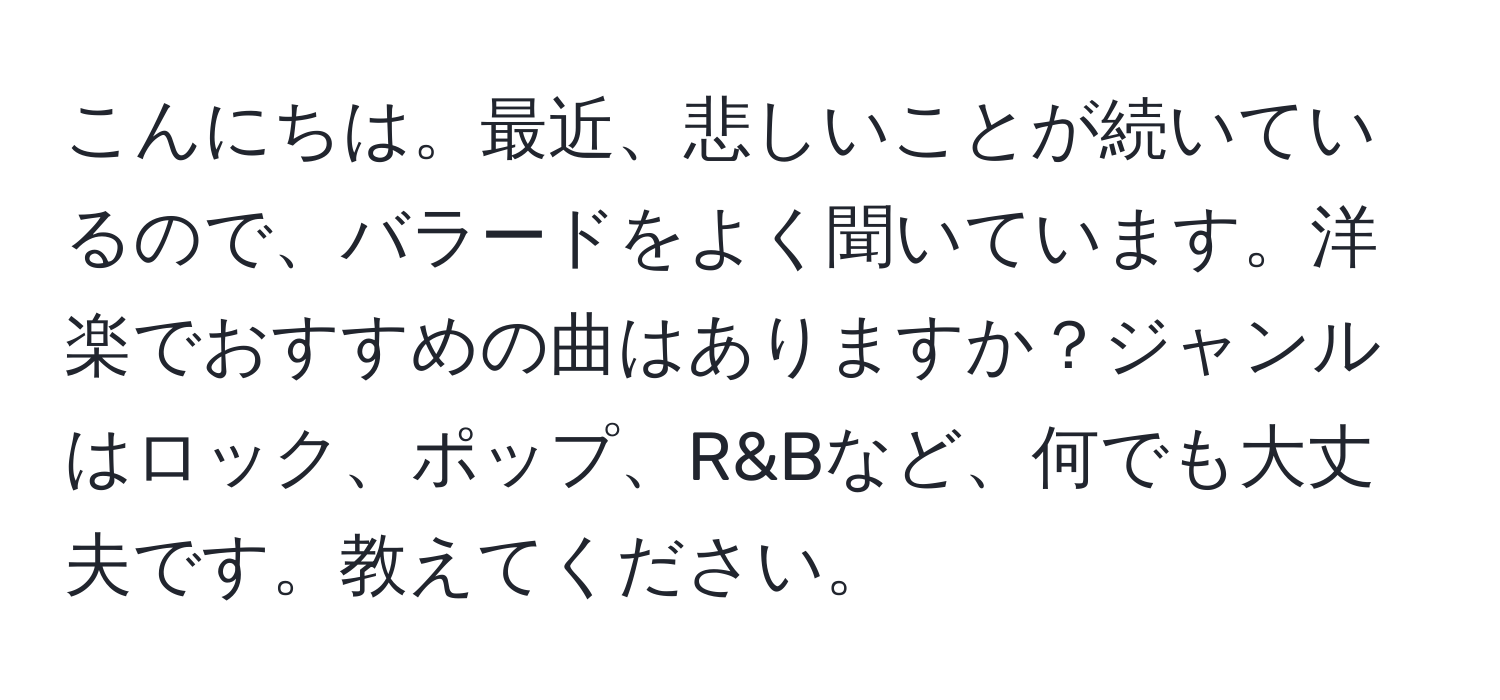 こんにちは。最近、悲しいことが続いているので、バラードをよく聞いています。洋楽でおすすめの曲はありますか？ジャンルはロック、ポップ、R&Bなど、何でも大丈夫です。教えてください。