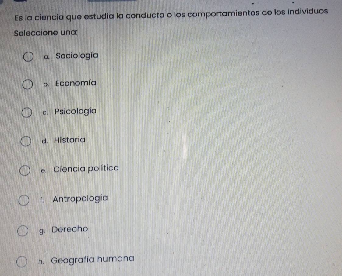 Es la ciencia que estudia la conducta o los comportamientos de los individuos
Seleccione una:
a. Sociología
B. Economía
c. Psicología
d. Historia
e. Ciencia política
f. Antropología
g. Derecho
h. Geografía humana