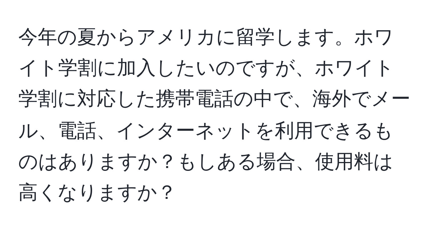 今年の夏からアメリカに留学します。ホワイト学割に加入したいのですが、ホワイト学割に対応した携帯電話の中で、海外でメール、電話、インターネットを利用できるものはありますか？もしある場合、使用料は高くなりますか？