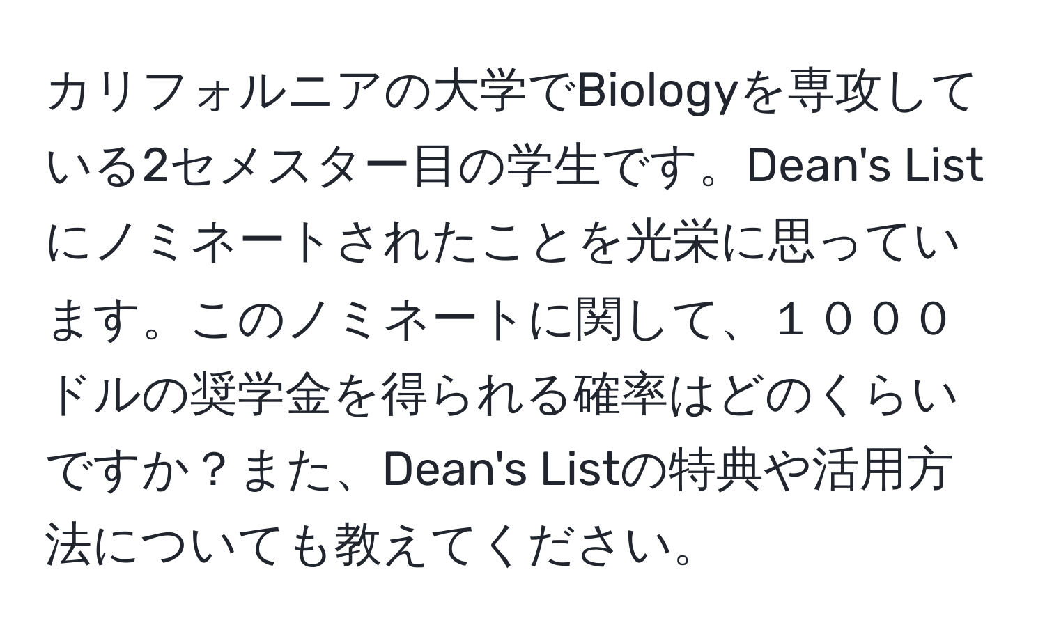 カリフォルニアの大学でBiologyを専攻している2セメスター目の学生です。Dean's Listにノミネートされたことを光栄に思っています。このノミネートに関して、１０００ドルの奨学金を得られる確率はどのくらいですか？また、Dean's Listの特典や活用方法についても教えてください。