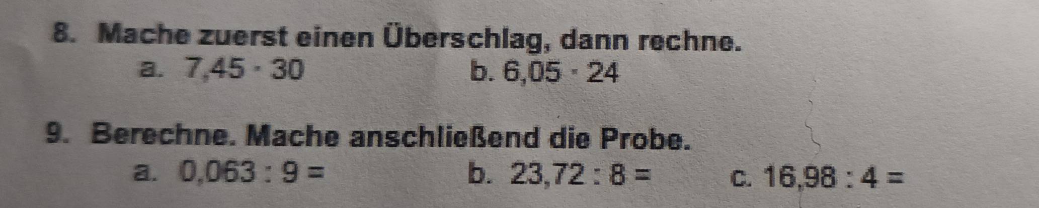 Mache zuerst einen Überschlag, dann rechne.
a. 7,45· 30 b. 6,05· 24
9. Berechne. Mache anschließend die Probe.
a. 0,063:9= b. 23,72:8= C. 16,98:4=