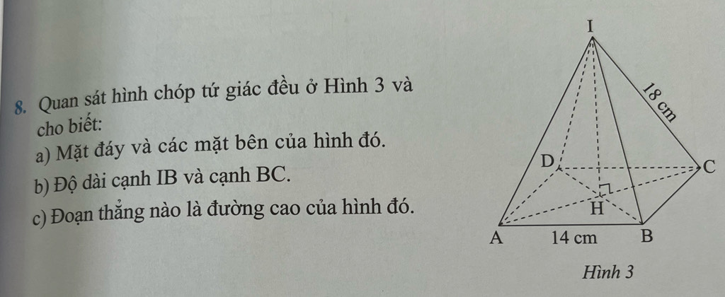 Quan sát hình chóp tứ giác đều ở Hình 3 và 
cho biết: 
a) Mặt đáy và các mặt bên của hình đó. 
b) Độ dài cạnh IB và cạnh BC. 
c) Đoạn thắng nào là đường cao của hình đó. 
Hình 3