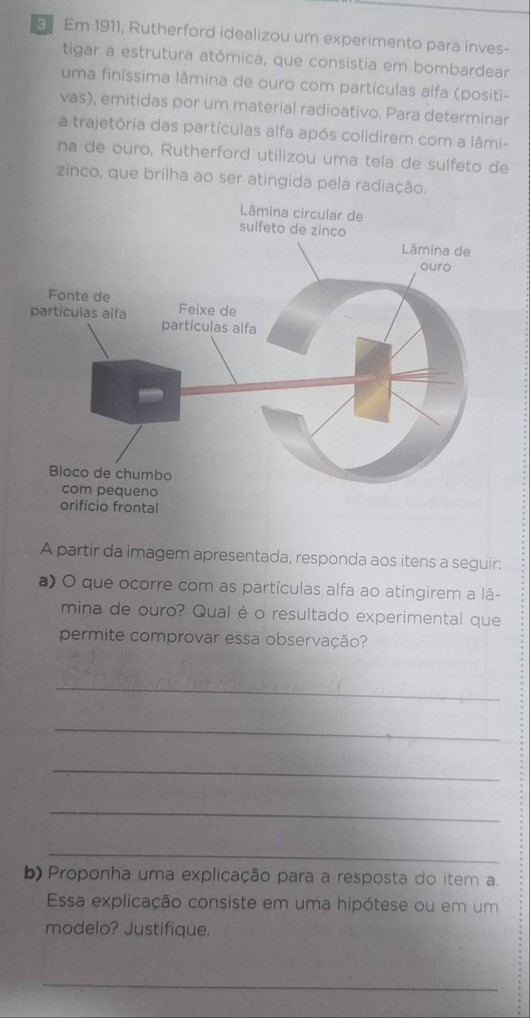 Em 1911, Rutherford idealizou um experimento para inves- 
tigar a estrutura atômica, que consistia em bombardear 
uma finíssima lâmina de ouro com partículas alfa (positi- 
vas), emitidas por um material radioativo. Para determinar 
a trajetória das partículas alfa após colidirem com a lâmi- 
na de ouro, Rutherford utilizou uma tela de sulfeto de 
zinco, que brilha ao ser atingida pela radiação. 
A partir da imagem apresentada, responda aos itens a seguir: 
a) O que ocorre com as partículas alfa ao atingirem a lâ- 
mina de ouro? Qual é o resultado experimental que 
permite comprovar essa observação? 
_ 
_ 
_ 
_ 
_ 
b) Proponha uma explicação para a resposta do item a. 
Essa explicação consiste em uma hipótese ou em um 
modelo? Justifique. 
_