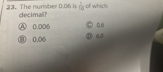 The number 0.06 is  1/10  of which
decimal?
Ⓐ 0.006 Ⓒ 0.6
Ⓑ 0.06 D 6.0